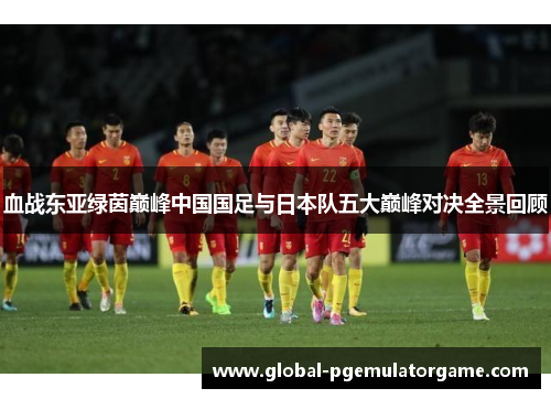 血战东亚绿茵巅峰中国国足与日本队五大巅峰对决全景回顾