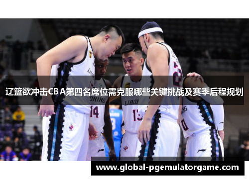 辽篮欲冲击CBA第四名席位需克服哪些关键挑战及赛季后程规划 辽篮欲冲击CBA第四名席位需克服哪些关键挑战及赛季后程规划