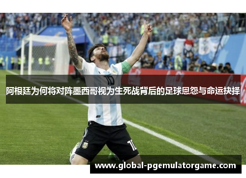 阿根廷为何将对阵墨西哥视为生死战背后的足球恩怨与命运抉择