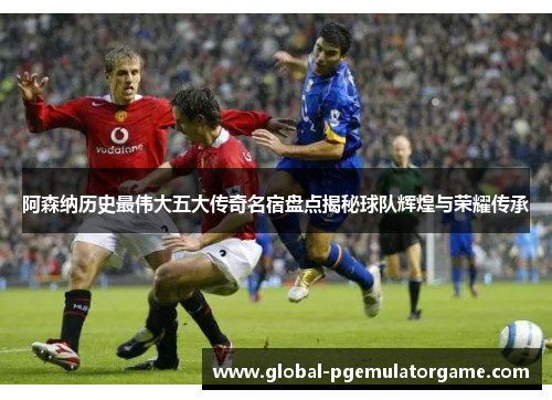 阿森纳历史最伟大五大传奇名宿盘点揭秘球队辉煌与荣耀传承