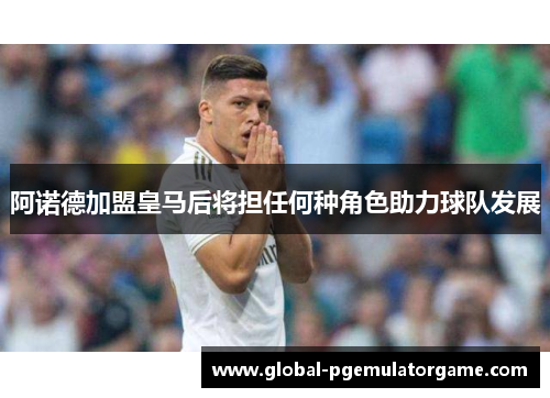 阿诺德加盟皇马后将担任何种角色助力球队发展