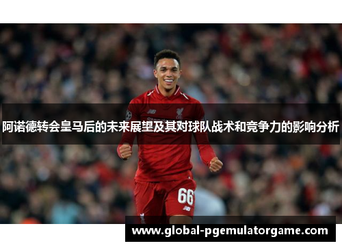 阿诺德转会皇马后的未来展望及其对球队战术和竞争力的影响分析