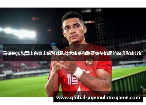 马德鲁加加盟山东泰山后对球队战术体系和联赛竞争格局的深远影响分析