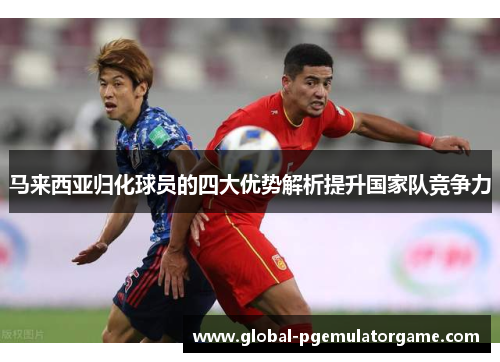 马来西亚归化球员的四大优势解析提升国家队竞争力