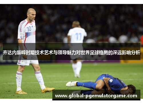 齐达内巅峰时期技术艺术与领导魅力对世界足球格局的深远影响分析