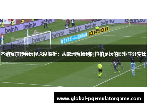 本纳赛尔转会历程深度解析：从欧洲赛场到阿拉伯足坛的职业生涯变迁