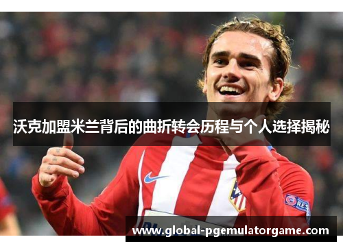 沃克加盟米兰背后的曲折转会历程与个人选择揭秘 沃克加盟米兰背后的曲折转会历程与个人选择揭秘